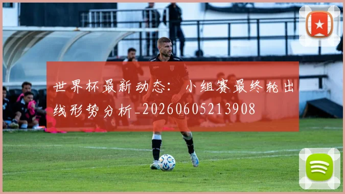 世界杯最新动态：小组赛最终轮出线形势分析_20260605213908