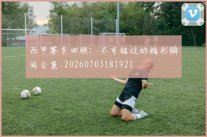 西甲赛季回顾：不可错过的精彩瞬间合集_20260703181921