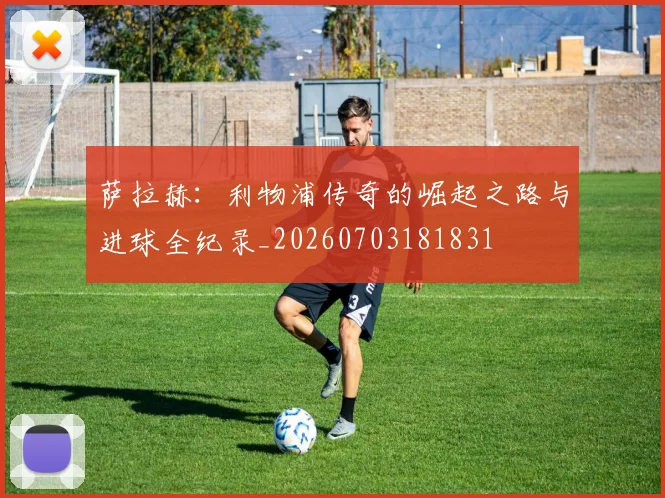 萨拉赫：利物浦传奇的崛起之路与进球全纪录_20260703181831