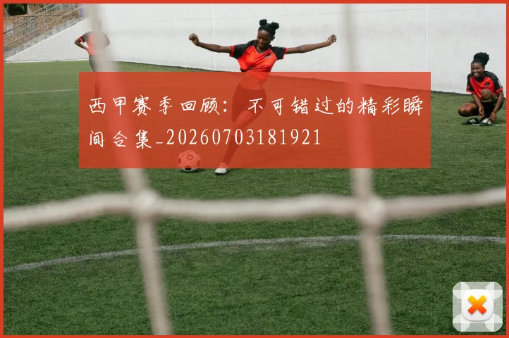 西甲赛季回顾：不可错过的精彩瞬间合集_20260703181921