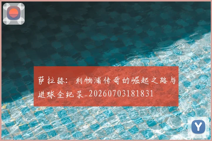 萨拉赫:利物浦传奇的崛起之路与进球全纪录_20260703181831